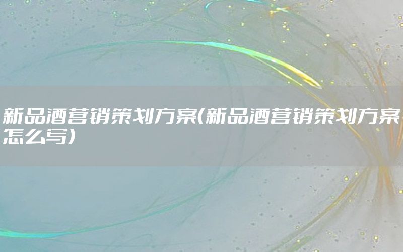 新品酒营销策划方案（新品酒营销策划方案怎么写）