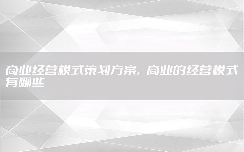 商业经营模式策划方案，商业的经营模式有哪些