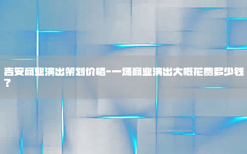 吉安商业演出策划价格-一场商业演出大概花费多少钱?