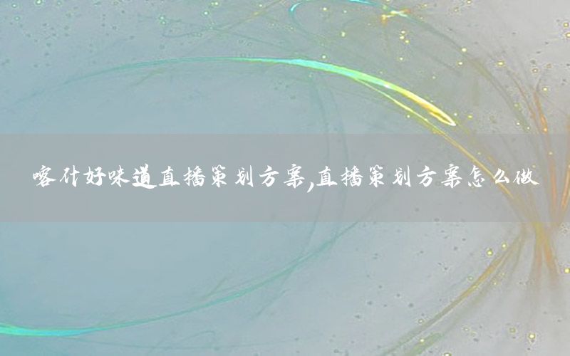喀什好味道直播策划方案，直播策划方案怎么做