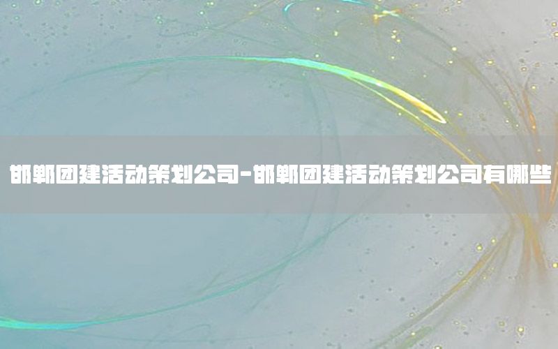 邯郸团建活动策划公司-邯郸团建活动策划公司有哪些