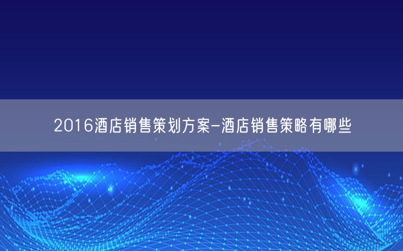 2016酒店销售策划方案-酒店销售策略有哪些