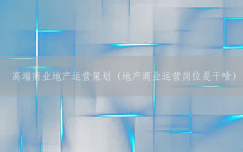 高端商业地产运营策划（地产商业运营岗位是干啥）
