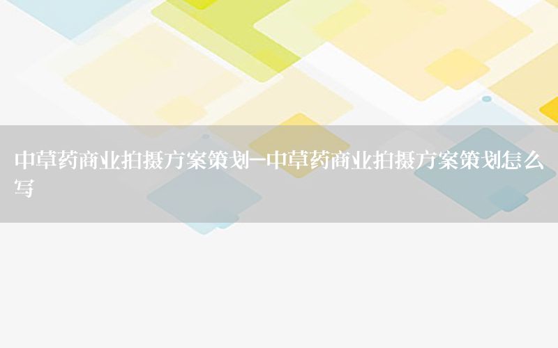 中草药商业拍摄方案策划-中草药商业拍摄方案策划怎么写