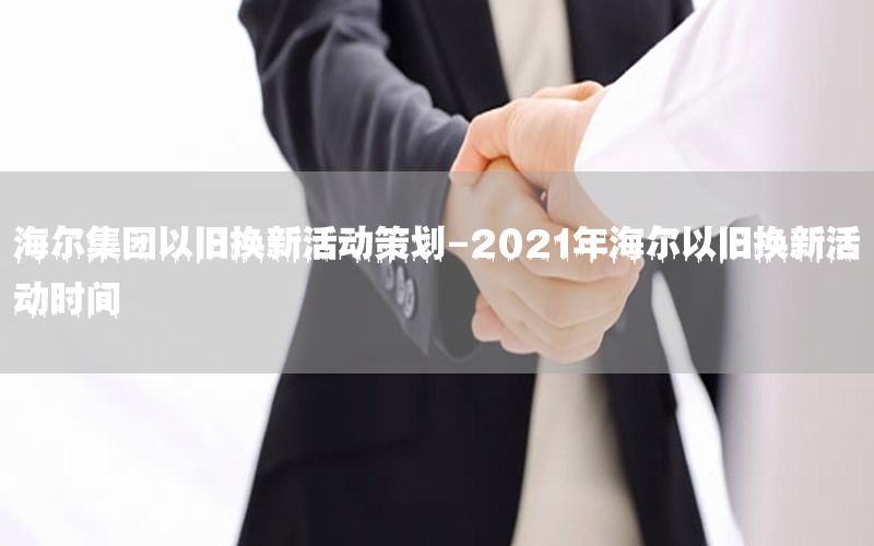 海尔集团以旧换新活动策划-2021年海尔以旧换新活动时间