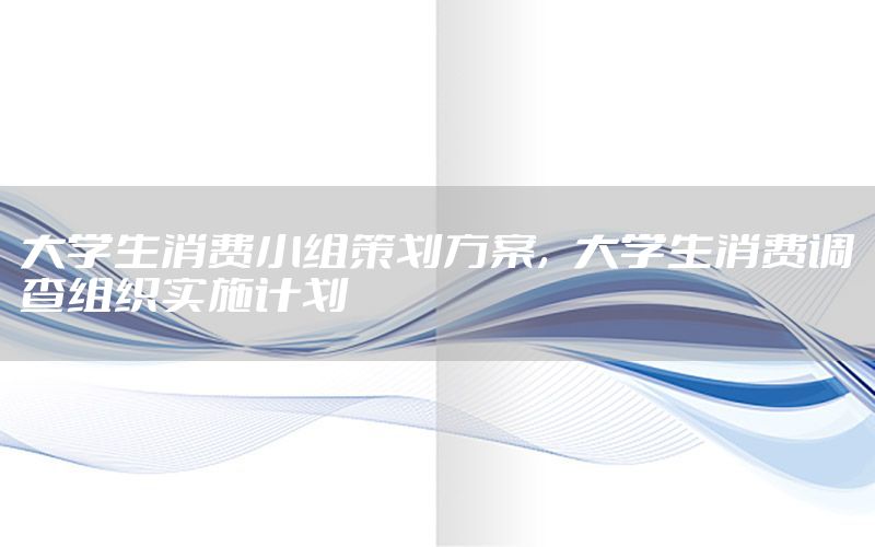 大学生消费小组策划方案，大学生消费调查组织实施计划