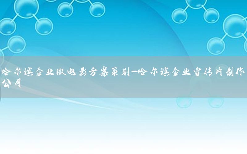 哈尔滨企业微电影方案策划-哈尔滨企业宣传片制作公司