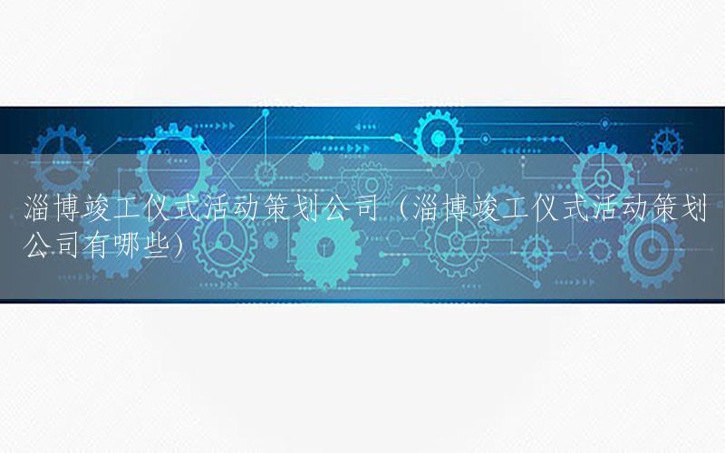 淄博竣工仪式活动策划公司（淄博竣工仪式活动策划公司有哪些）