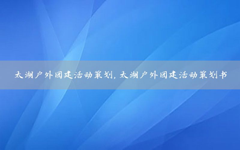 太湖户外团建活动策划，太湖户外团建活动策划书
