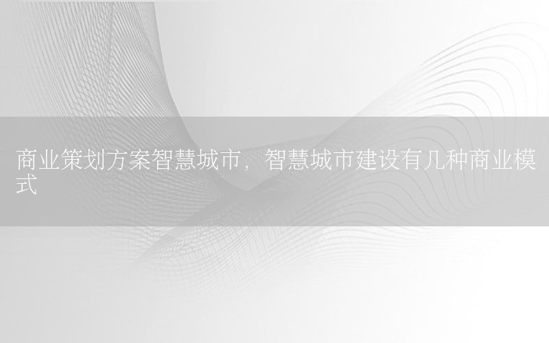 商业策划方案智慧城市，智慧城市建设有几种商业模式