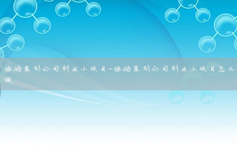 旅游策划公司创业小项目-旅游策划公司创业小项目怎么做