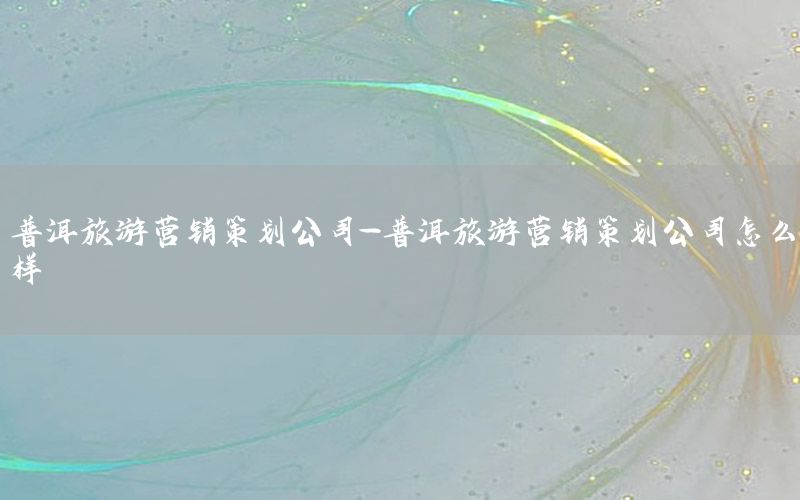 普洱旅游营销策划公司-普洱旅游营销策划公司怎么样