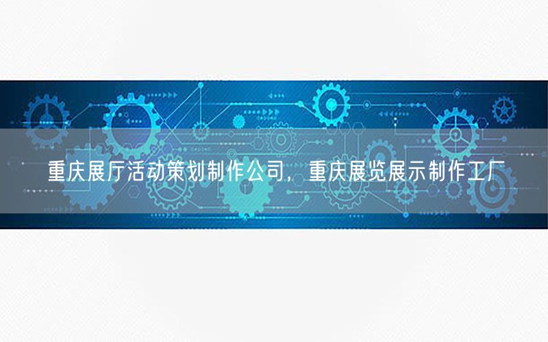 重庆展厅活动策划制作公司，重庆展览展示制作工厂