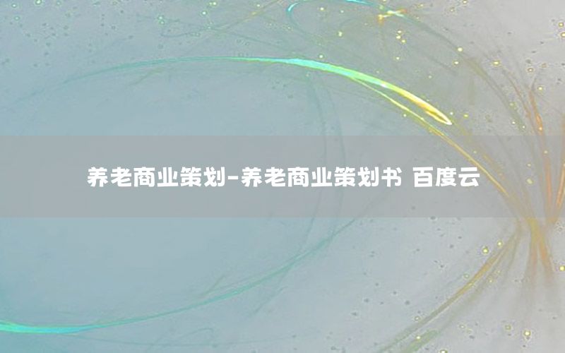 养老商业策划-养老商业策划书 百度云