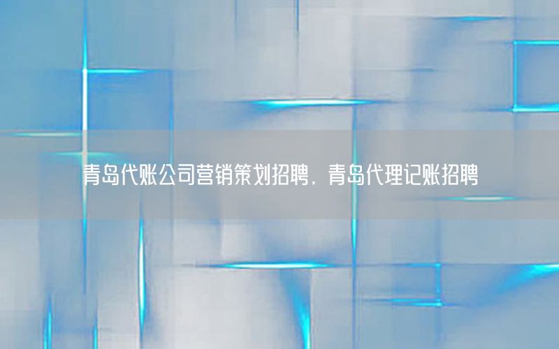青岛代账公司营销策划招聘，青岛代理记账招聘