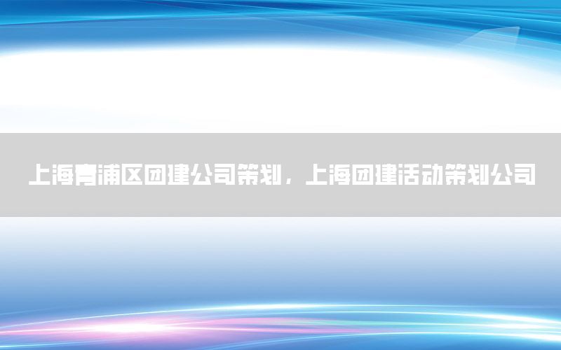 上海青浦区团建公司策划，上海团建活动策划公司