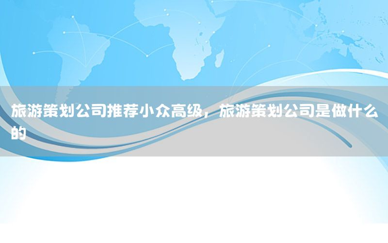 旅游策划公司推荐小众高级，旅游策划公司是做什么的