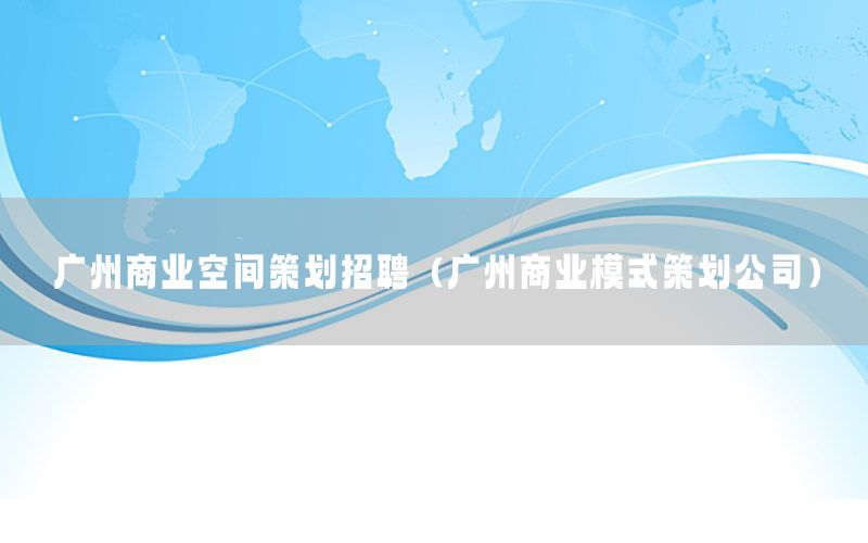 广州商业空间策划招聘（广州商业模式策划公司）