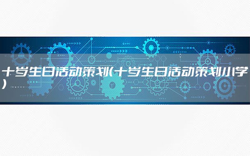 十岁生日活动策划（十岁生日活动策划小学）