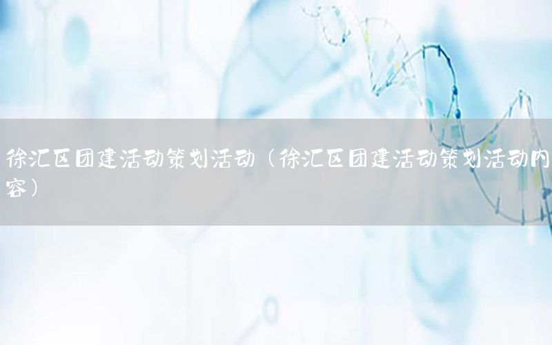 徐汇区团建活动策划活动（徐汇区团建活动策划活动内容）