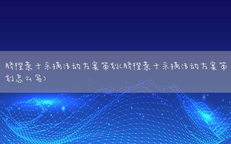脐橙亲子采摘活动方案策划（脐橙亲子采摘活动方案策划怎么写）