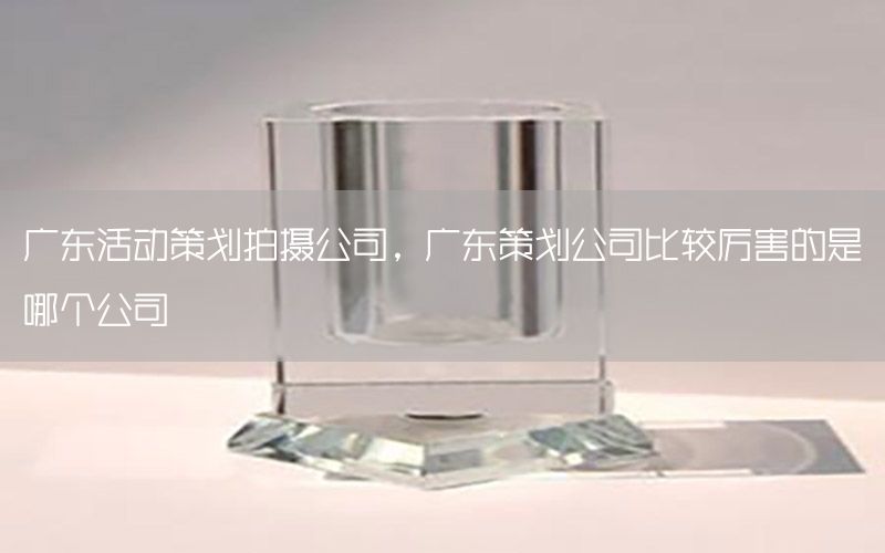 广东活动策划拍摄公司，广东策划公司比较厉害的是哪个公司