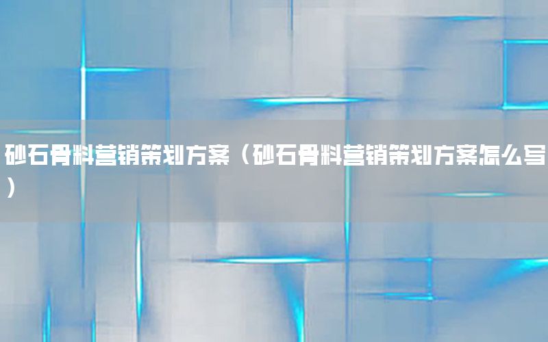 砂石骨料营销策划方案（砂石骨料营销策划方案怎么写）