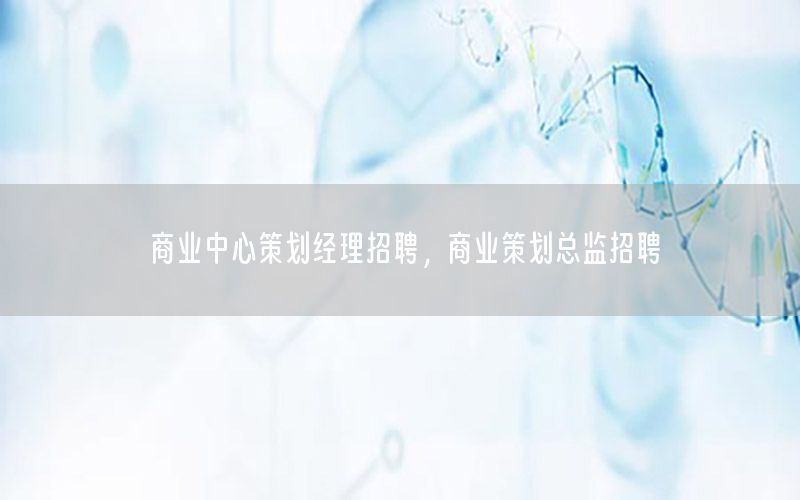 商业中心策划经理招聘，商业策划总监招聘