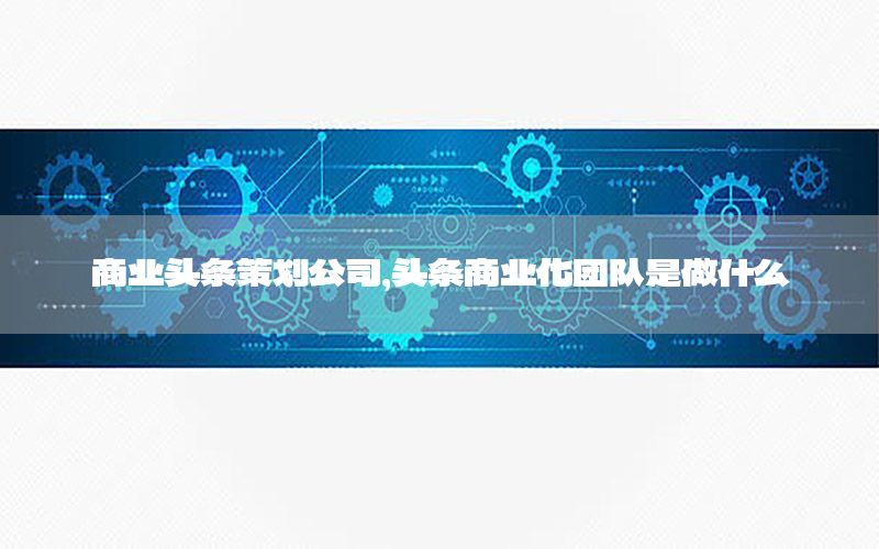 商业头条策划公司，头条商业化团队是做什么