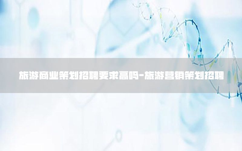 旅游商业策划招聘要求高吗-旅游营销策划招聘
