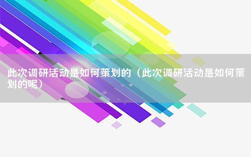 此次调研活动是如何策划的（此次调研活动是如何策划的呢）