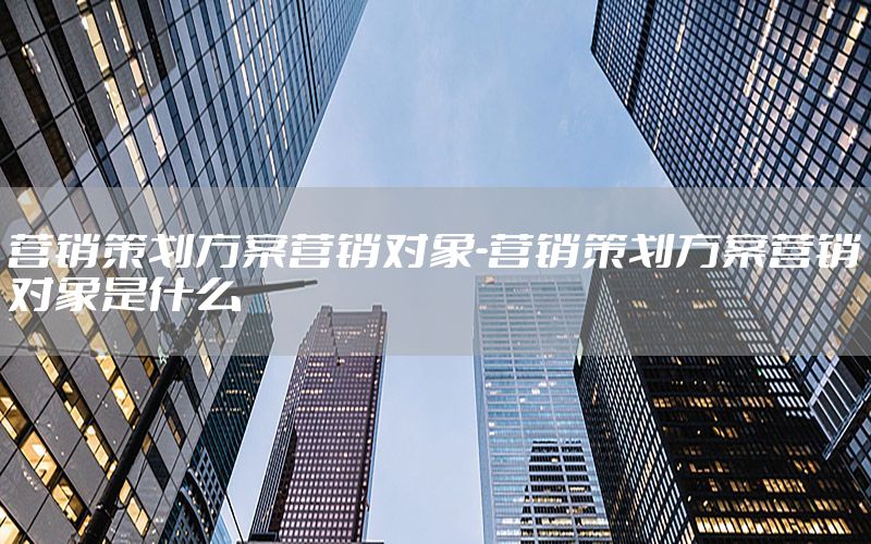 营销策划方案营销对象-营销策划方案营销对象是什么