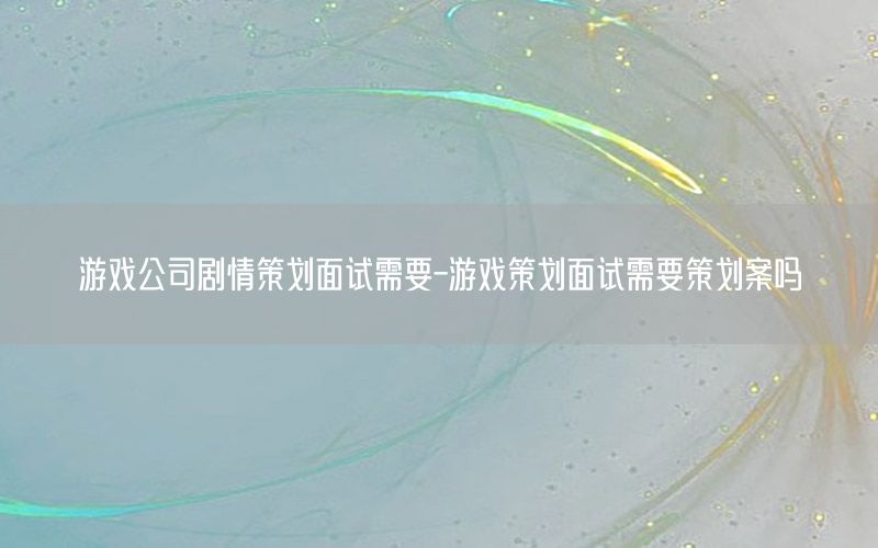 游戏公司剧情策划面试需要-游戏策划面试需要策划案吗