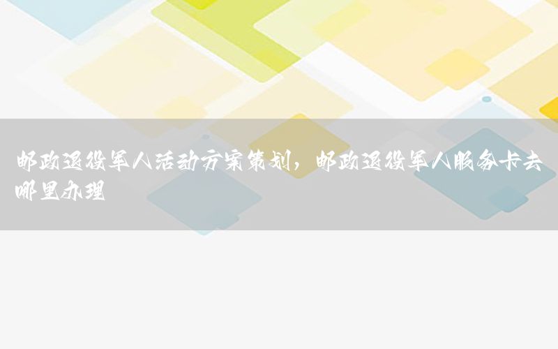 邮政退役军人活动方案策划，邮政退役军人服务卡去哪里办理
