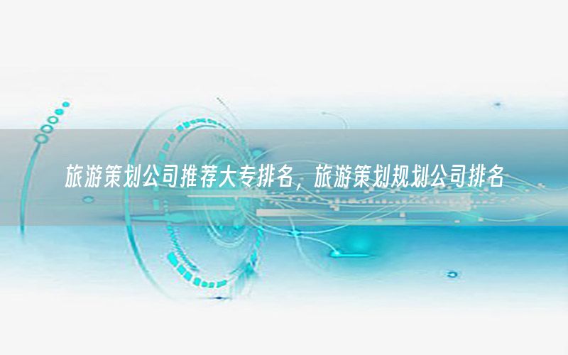 旅游策划公司推荐大专排名，旅游策划规划公司排名