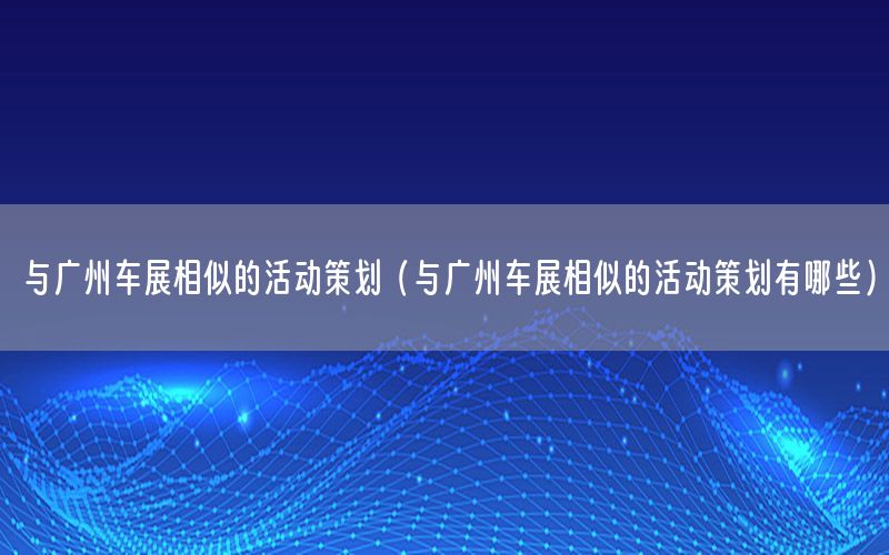 与广州车展相似的活动策划（与广州车展相似的活动策划有哪些）