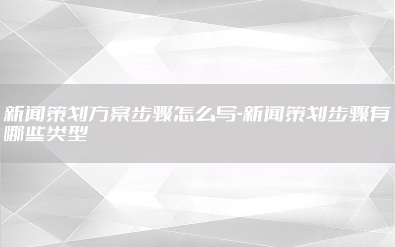 新闻策划方案步骤怎么写-新闻策划步骤有哪些类型