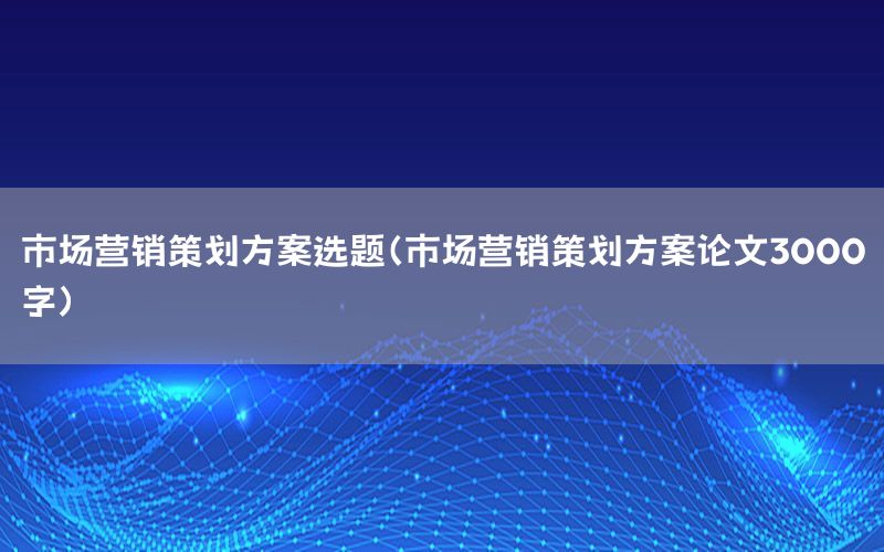 市场营销策划方案选题（市场营销策划方案论文3000字）