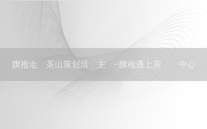 旗袍走进茶山策划活动主题-旗袍遇上茶艺术中心