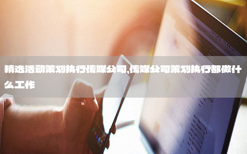 精选活动策划执行传媒公司，传媒公司策划执行都做什么工作