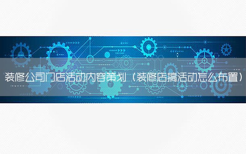 装修公司门店活动内容策划（装修店搞活动怎么布置）
