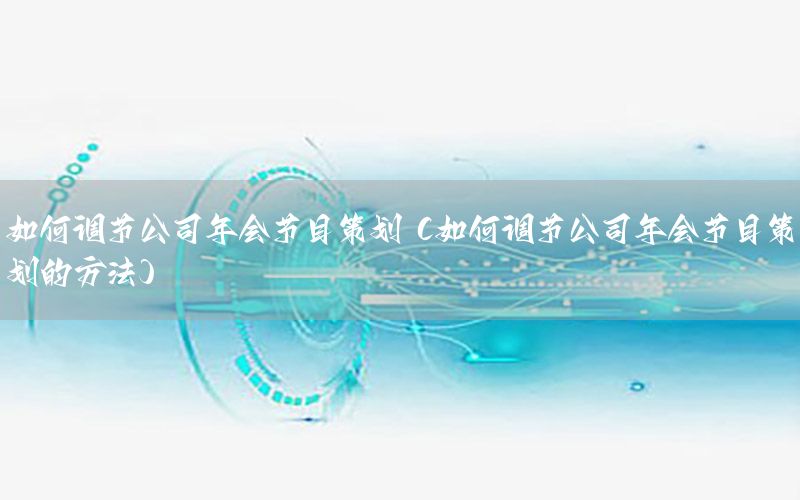如何调节公司年会节目策划（如何调节公司年会节目策划的方法）