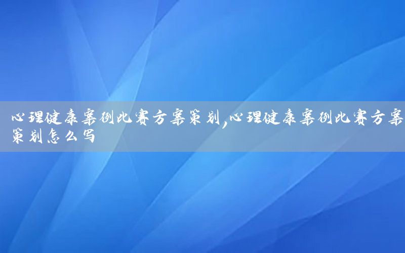 心理健康案例比赛方案策划，心理健康案例比赛方案策划怎么写