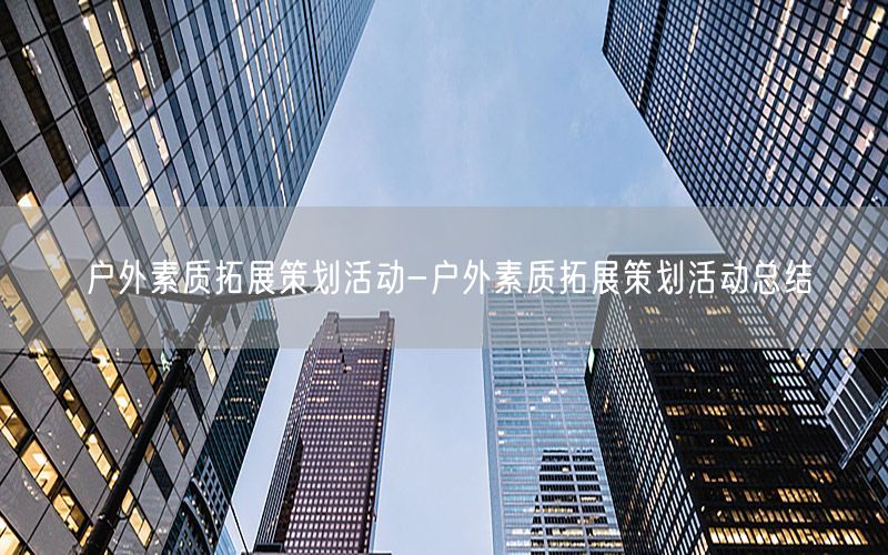 户外素质拓展策划活动-户外素质拓展策划活动总结