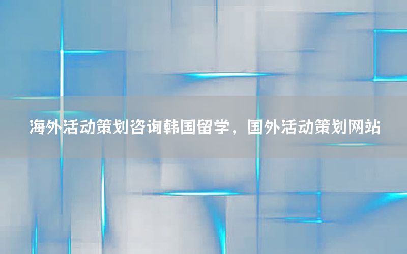海外活动策划咨询韩国留学，国外活动策划网站