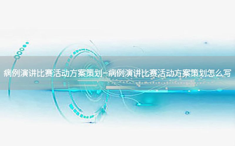 病例演讲比赛活动方案策划-病例演讲比赛活动方案策划怎么写